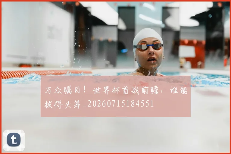 万众瞩目！世界杯首战前瞻，谁能拔得头筹_20260715184551