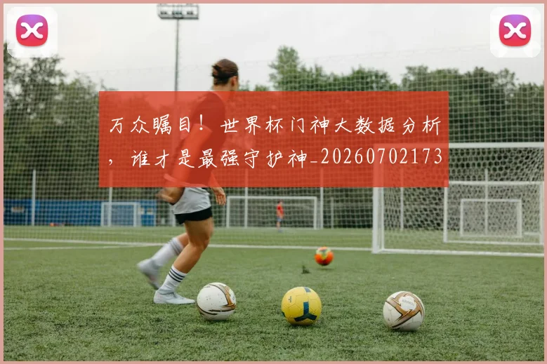 万众瞩目！世界杯门神大数据分析，谁才是最强守护神_20260702173111_20260715184549