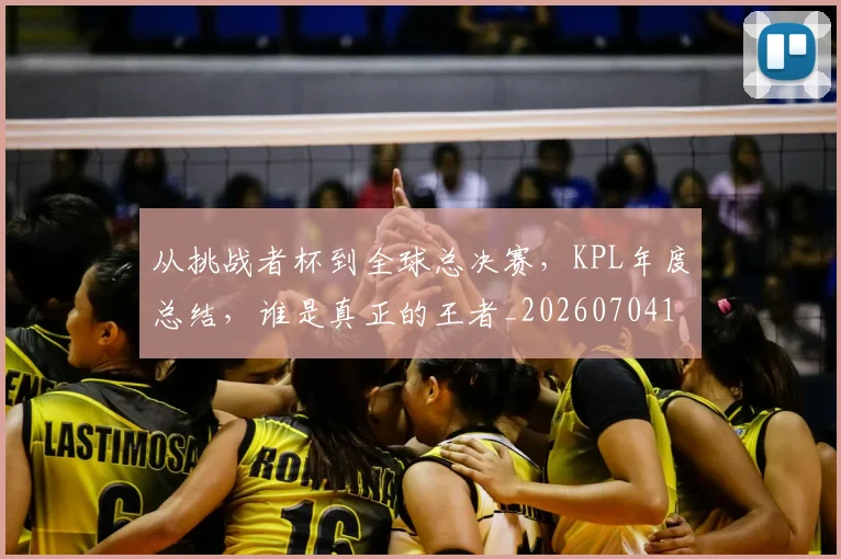 从挑战者杯到全球总决赛，KPL年度总结，谁是真正的王者_20260704164707_20260718202129