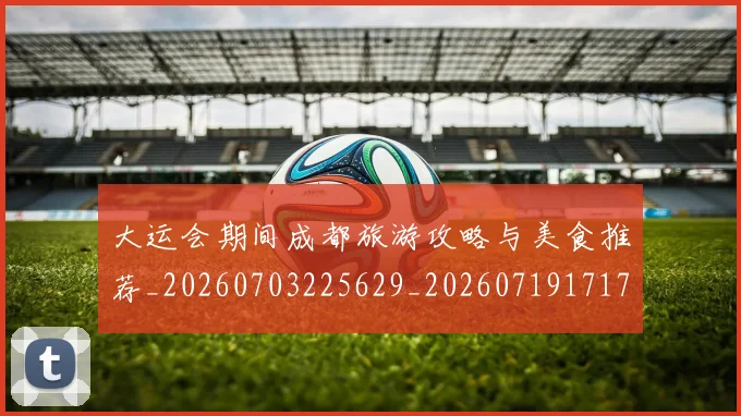 大运会期间成都旅游攻略与美食推荐_20260703225629_20260719171741