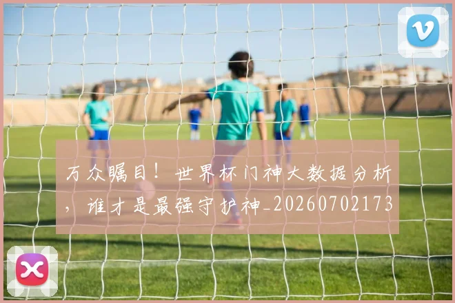 万众瞩目!世界杯门神大数据分析,谁才是最强守护神_20260702173111_20260715184549