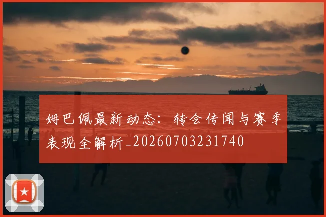 姆巴佩最新动态：转会传闻与赛季表现全解析_20260703231740