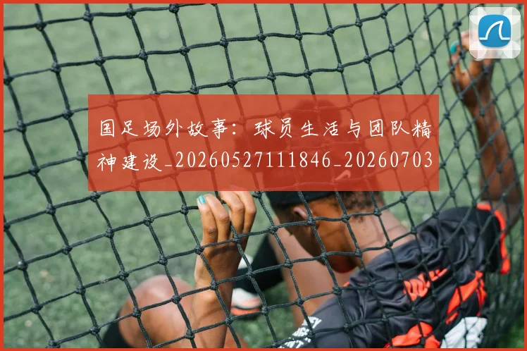 国足场外故事：球员生活与团队精神建设_20260527111846_20260703223344