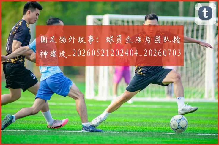 国足场外故事：球员生活与团队精神建设_20260521202404_20260703223343_20260720180840