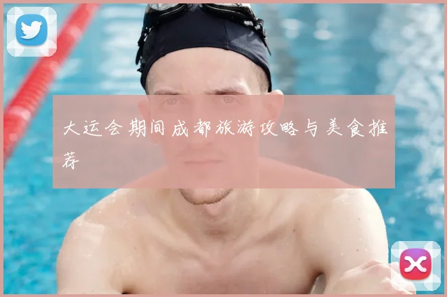 大运会期间成都旅游攻略与美食推荐