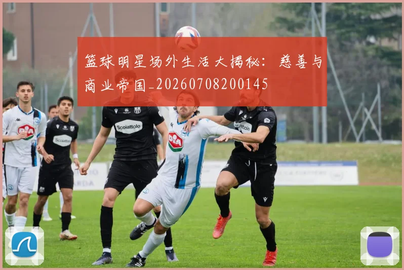 篮球明星场外生活大揭秘：慈善与商业帝国_20260708200145